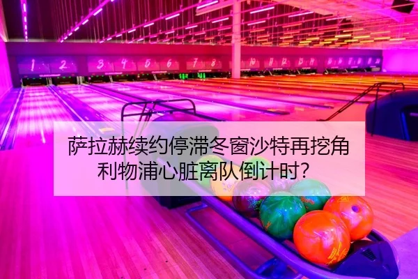 萨拉赫续约停滞冬窗沙特再挖角 利物浦心脏离队倒计时？