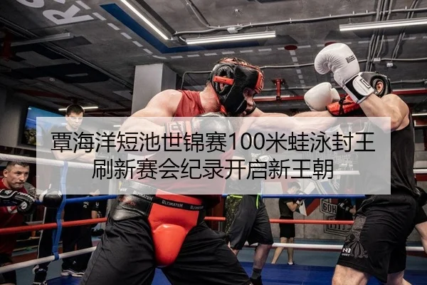 覃海洋短池世锦赛100米蛙泳封王 刷新赛会纪录开启新王朝